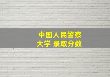 中国人民警察大学 录取分数